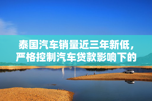 泰国汽车销量近三年新低，严格控制汽车贷款影响下的市场观察