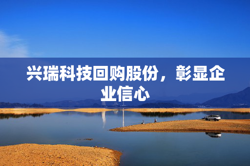 兴瑞科技回购股份，彰显企业信心