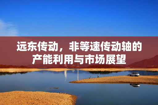 远东传动，非等速传动轴的产能利用与市场展望