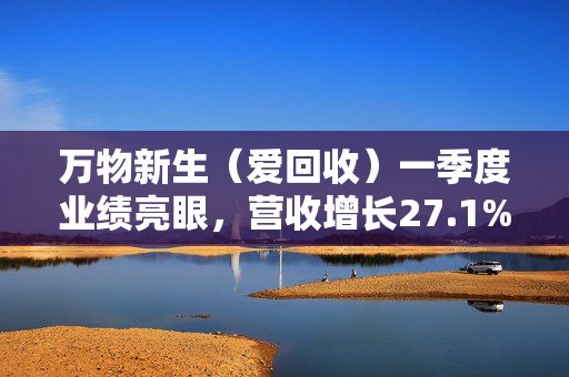 万物新生（爱回收）一季度业绩亮眼，营收增长27.1%并实现8020万元调整后运营收入