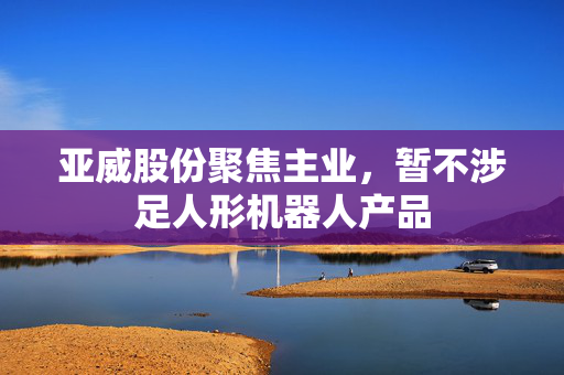 亚威股份聚焦主业，暂不涉足人形机器人产品