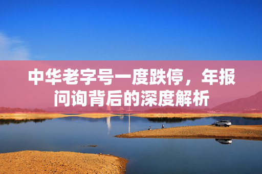 中华老字号一度跌停，年报问询背后的深度解析