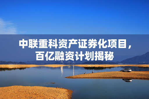中联重科资产证券化项目，百亿融资计划揭秘
