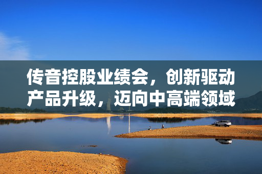 传音控股业绩会，创新驱动产品升级，迈向中高端领域并持续拓展业务发展