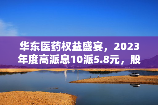 华东医药权益盛宴，2023年度高派息10派5.8元，股权登记日定于5月27日