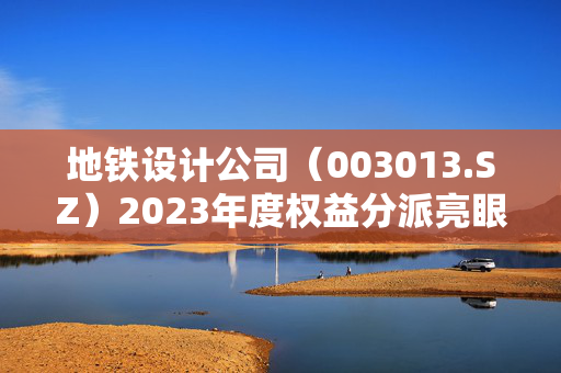 地铁设计公司（003013.SZ）2023年度权益分派亮眼，10派4.9元，股权登记日定于5月28日