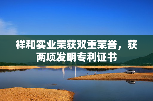 祥和实业荣获双重荣誉，获两项发明专利证书