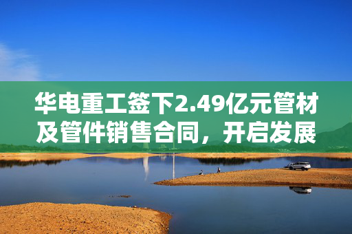 华电重工签下2.49亿元管材及管件销售合同，开启发展新篇章