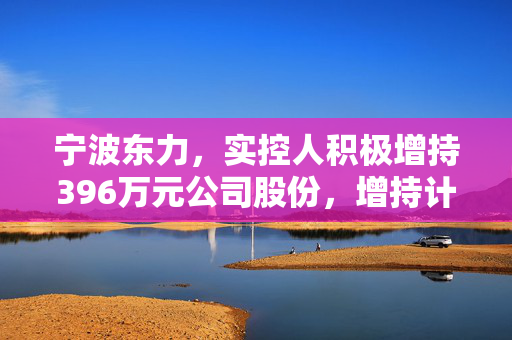 宁波东力，实控人积极增持396万元公司股份，增持计划时间已过半