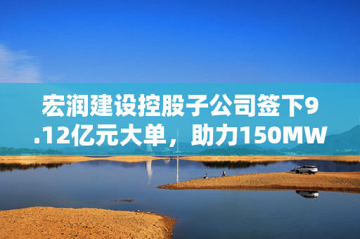 宏润建设控股子公司签下9.12亿元大单，助力150MW光伏发电EPC项目开启崭新篇章