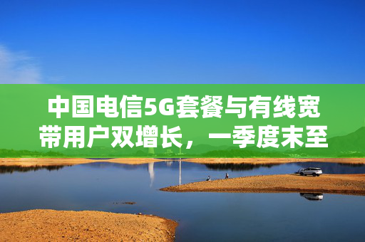 中国电信5G套餐与有线宽带用户双增长，一季度末至四月净增趋势显著