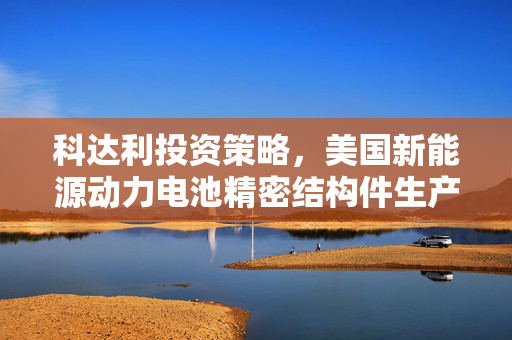 科达利投资策略，美国新能源动力电池精密结构件生产基地的构建与未来展望