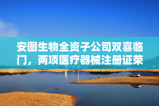 安图生物全资子公司双喜临门，两项医疗器械注册证荣获，创新研发获肯定