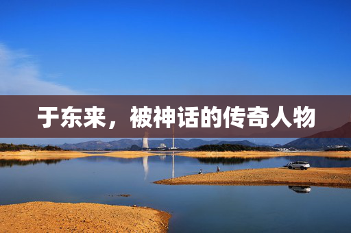 于东来，被神话的传奇人物