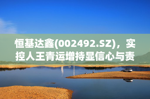 恒基达鑫(002492.SZ)，实控人王青运增持显信心与责任