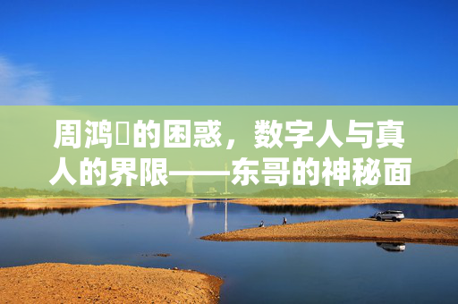 周鸿祎的困惑，数字人与真人的界限——东哥的神秘面纱