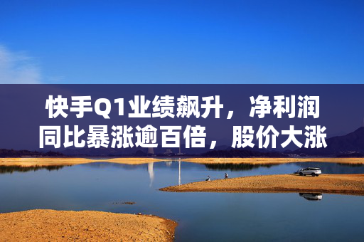 快手Q1业绩飙升，净利润同比暴涨逾百倍，股价大涨近7%