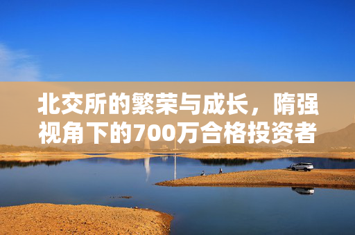 北交所的繁荣与成长，隋强视角下的700万合格投资者与900余只公募基金的推动作用