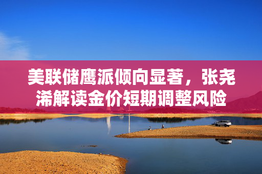 美联储鹰派倾向显著，张尧浠解读金价短期调整风险