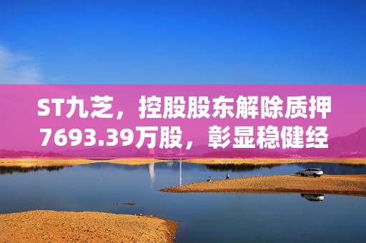 ST九芝，控股股东解除质押7693.39万股，彰显稳健经营新姿态