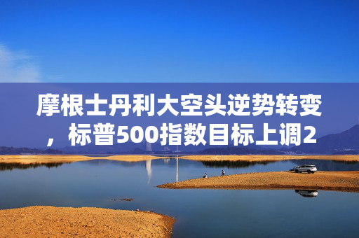 摩根士丹利大空头逆势转变，标普500指数目标上调20%，美股市场新机遇来临
