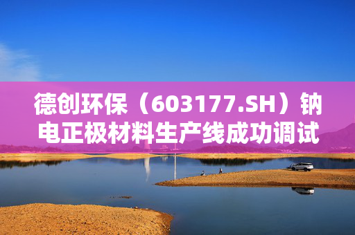 德创环保（603177.SH）钠电正极材料生产线成功调试，产出两吨优质样品