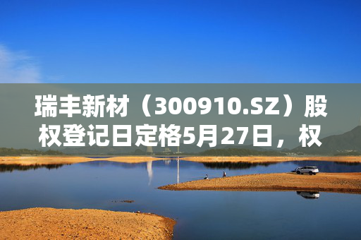 瑞丰新材（300910.SZ）股权登记日定格5月27日，权益分派盛宴的来临。