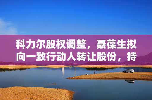 科力尔股权调整，聂葆生拟向一致行动人转让股份，持股结构变动引关注