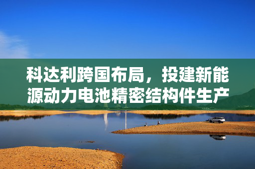 科达利跨国布局，投建新能源动力电池精密结构件生产基地