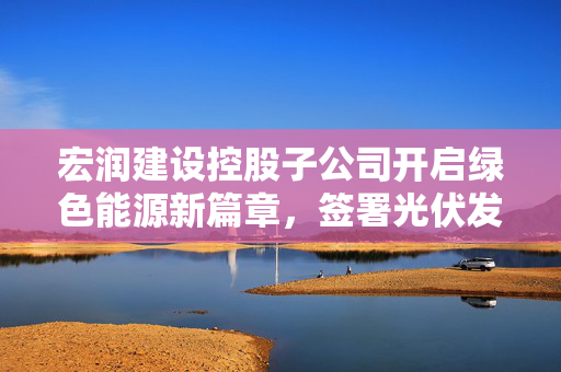 宏润建设控股子公司开启绿色能源新篇章，签署光伏发电项目EPC总承包合同