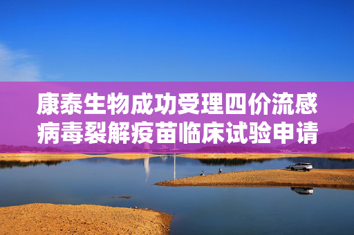 康泰生物成功受理四价流感病毒裂解疫苗临床试验申请，拓展儿童接种范围至6-35月龄人群