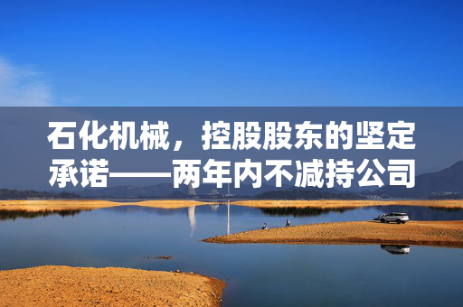 石化机械，控股股东的坚定承诺——两年内不减持公司股份