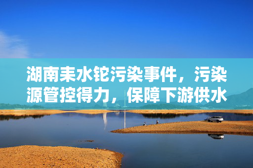 湖南耒水铊污染事件，污染源管控得力，保障下游供水安全无虞
