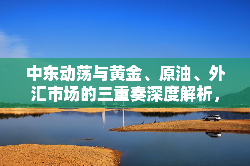 中东动荡与黄金、原油、外汇市场的三重奏深度解析，市场风暴预警