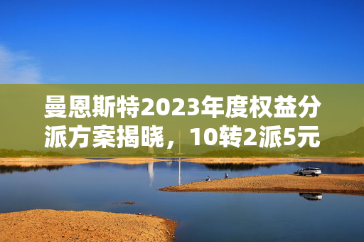 曼恩斯特2023年度权益分派方案揭晓，10转2派5元，股权登记日定为5月23日