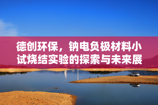 德创环保，钠电负极材料小试烧结实验的探索与未来展望