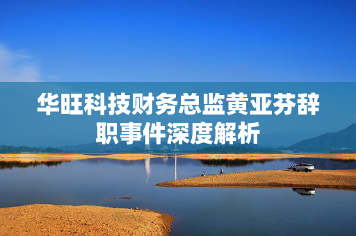 华旺科技财务总监黄亚芬辞职事件深度解析