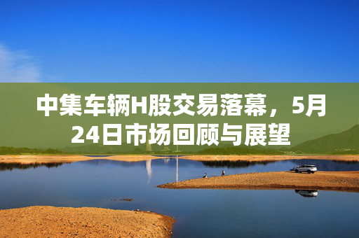 中集车辆H股交易落幕，5月24日市场回顾与展望