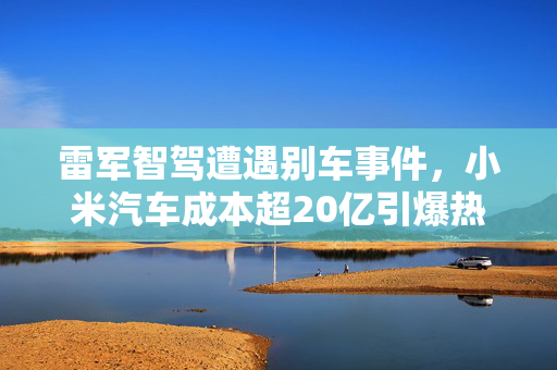 雷军智驾遭遇别车事件，小米汽车成本超20亿引爆热搜！