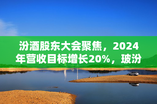 汾酒股东大会聚焦，2024年营收目标增长20%，玻汾增投，老白汾强化宴席市场，省外市场再提速