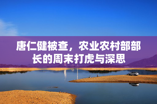 唐仁健被查，农业农村部部长的周末打虎与深思