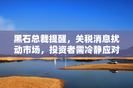 黑石总裁提醒，关税消息扰动市场，投资者需冷静应对决策