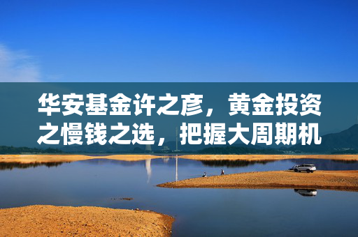 华安基金许之彦，黄金投资之慢钱之选，把握大周期机会