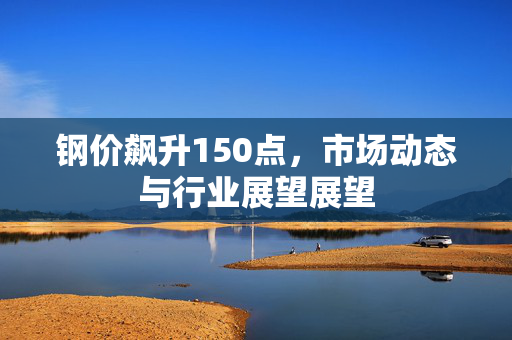 钢价飙升150点，市场动态与行业展望展望