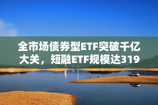 全市场债券型ETF突破千亿大关，短融ETF规模达319亿的背后分析