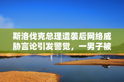 斯洛伐克总理遭袭后网络威胁言论引发警觉，一男子被拘