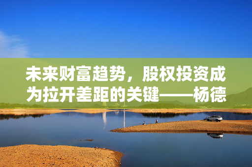 未来财富趋势，股权投资成为拉开差距的关键——杨德龙前海开源观点解析