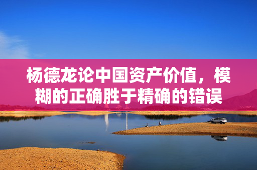 杨德龙论中国资产价值，模糊的正确胜于精确的错误