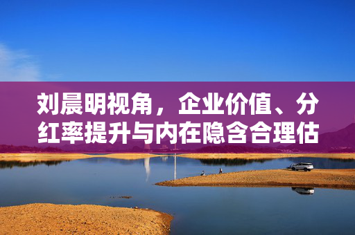 刘晨明视角，企业价值、分红率提升与内在隐含合理估值的关联