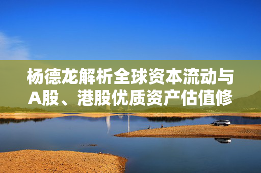 杨德龙解析全球资本流动与A股、港股优质资产估值修复的机遇与挑战